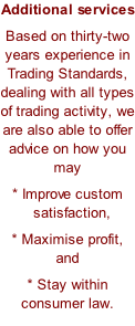 Additional services Based on thirty-two years experience in Trading Standards, dealing with all types of trading activity, we are also able to offer advice on how you may * Improve custom   satisfaction, * Maximise profit, and * Stay within consumer law.
